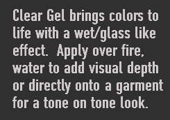 Clear Gel brings colors to life with a wet/glass like effect. Apply over fire, water to add visual depth or directly onto a garment for a tone on tone look. 